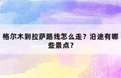 格尔木到拉萨路线怎么走？沿途有哪些景点？