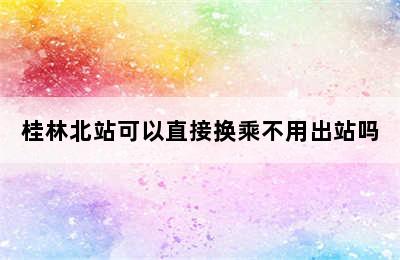 桂林北站可以直接换乘不用出站吗