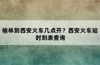 榆林到西安火车几点开？西安火车站时刻表查询