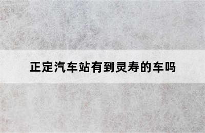 正定汽车站有到灵寿的车吗