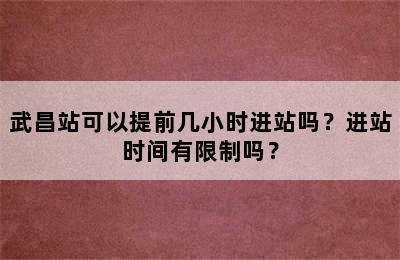 武昌站可以提前几小时进站吗？进站时间有限制吗？
