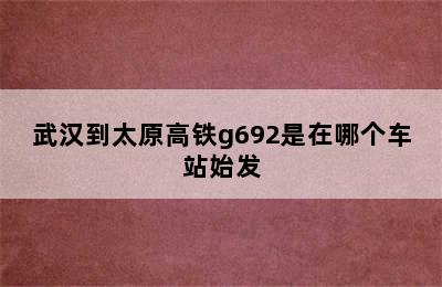 武汉到太原高铁g692是在哪个车站始发