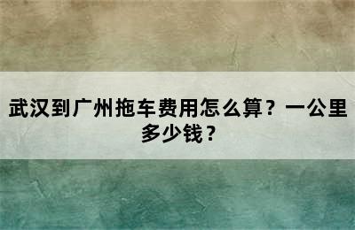 武汉到广州拖车费用怎么算？一公里多少钱？