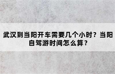 武汉到当阳开车需要几个小时？当阳自驾游时间怎么算？