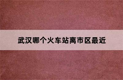 武汉哪个火车站离市区最近