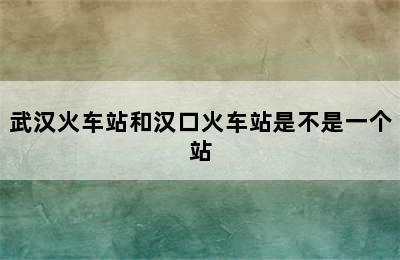武汉火车站和汉口火车站是不是一个站