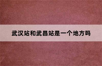 武汉站和武昌站是一个地方吗