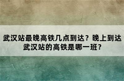 武汉站最晚高铁几点到达？晚上到达武汉站的高铁是哪一班？