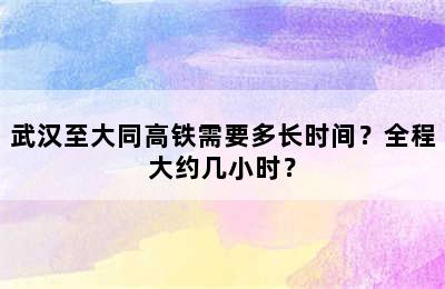 武汉至大同高铁需要多长时间？全程大约几小时？