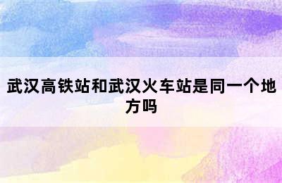 武汉高铁站和武汉火车站是同一个地方吗