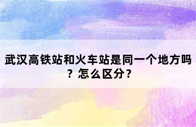 武汉高铁站和火车站是同一个地方吗？怎么区分？