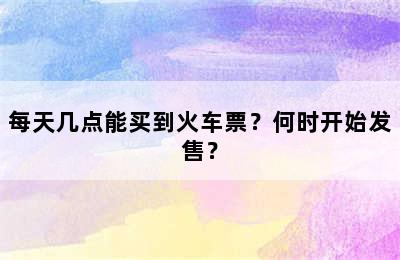 每天几点能买到火车票？何时开始发售？