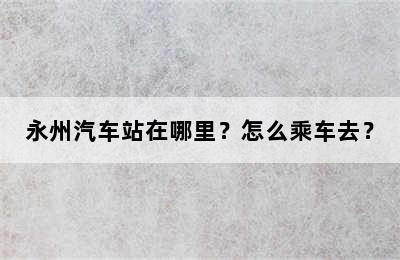 永州汽车站在哪里？怎么乘车去？