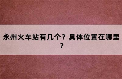 永州火车站有几个？具体位置在哪里？