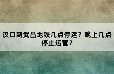 汉口到武昌地铁几点停运？晚上几点停止运营？