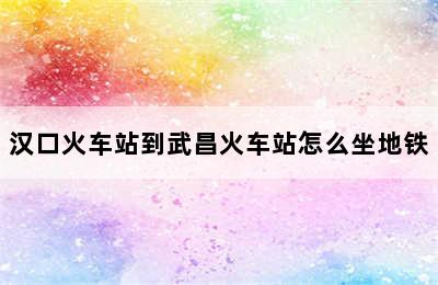 汉口火车站到武昌火车站怎么坐地铁