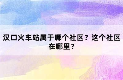 汉口火车站属于哪个社区？这个社区在哪里？