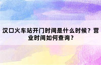 汉口火车站开门时间是什么时候？营业时间如何查询？