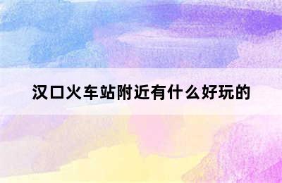 汉口火车站附近有什么好玩的