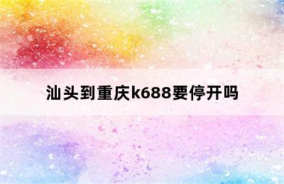 汕头到重庆k688要停开吗