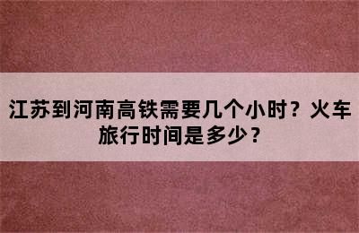 江苏到河南高铁需要几个小时？火车旅行时间是多少？