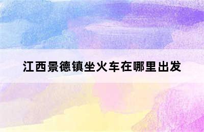 江西景德镇坐火车在哪里出发