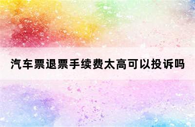 汽车票退票手续费太高可以投诉吗