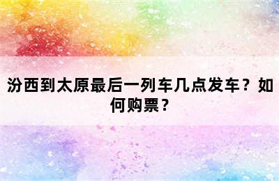 汾西到太原最后一列车几点发车？如何购票？