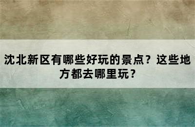 沈北新区有哪些好玩的景点？这些地方都去哪里玩？
