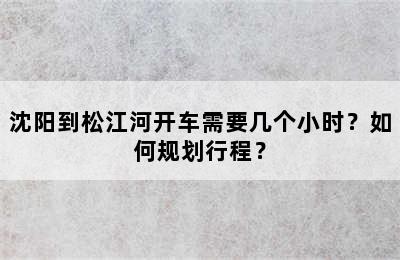 沈阳到松江河开车需要几个小时？如何规划行程？