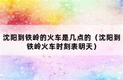 沈阳到铁岭的火车是几点的（沈阳到铁岭火车时刻表明天）