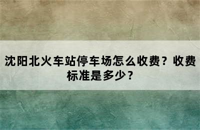 沈阳北火车站停车场怎么收费？收费标准是多少？