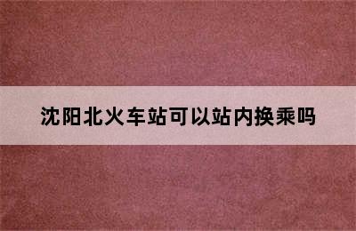 沈阳北火车站可以站内换乘吗