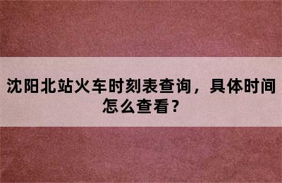 沈阳北站火车时刻表查询，具体时间怎么查看？