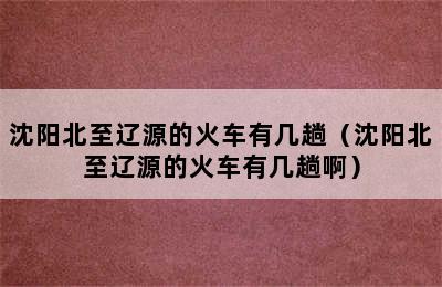 沈阳北至辽源的火车有几趟（沈阳北至辽源的火车有几趟啊）