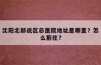 沈阳北部战区总医院地址是哪里？怎么前往？