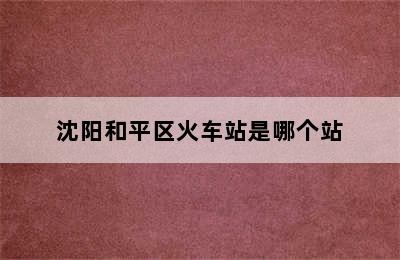 沈阳和平区火车站是哪个站