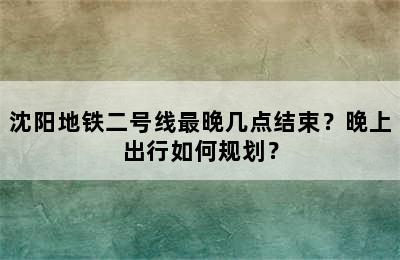 沈阳地铁二号线最晚几点结束？晚上出行如何规划？