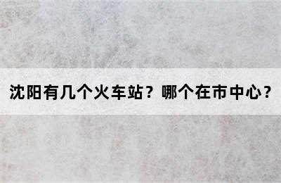 沈阳有几个火车站？哪个在市中心？