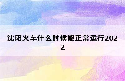 沈阳火车什么时候能正常运行2022