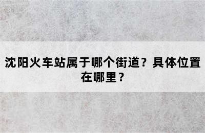 沈阳火车站属于哪个街道？具体位置在哪里？