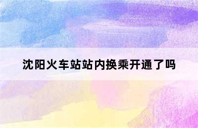 沈阳火车站站内换乘开通了吗