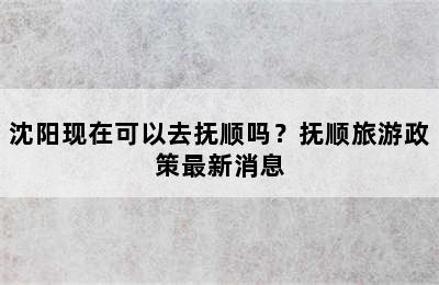 沈阳现在可以去抚顺吗？抚顺旅游政策最新消息