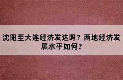 沈阳至大连经济发达吗？两地经济发展水平如何？