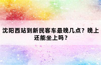 沈阳西站到新民客车最晚几点？晚上还能坐上吗？
