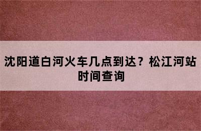 沈阳道白河火车几点到达？松江河站时间查询