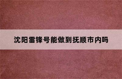 沈阳雷锋号能做到抚顺市内吗