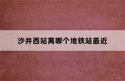 沙井西站离哪个地铁站最近