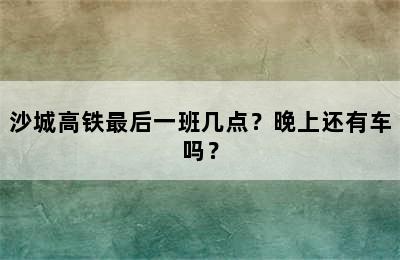 沙城高铁最后一班几点？晚上还有车吗？