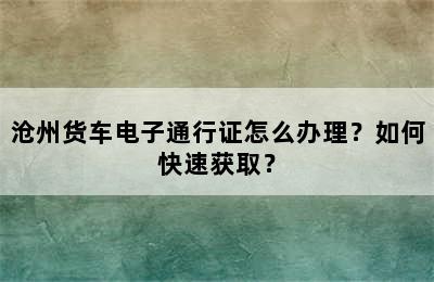 沧州货车电子通行证怎么办理？如何快速获取？